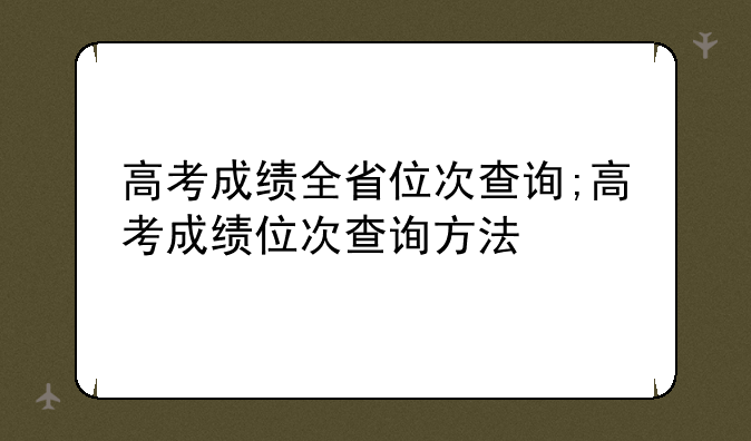 高考成绩全省位次查询;高考成绩位次查询方法