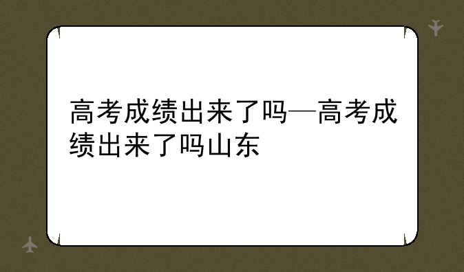 高考成绩出来了吗—高考成绩出来了吗山东