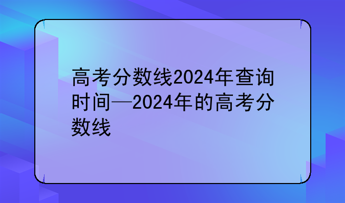 高考分数线2024年查询时间—2024年的高考分数线