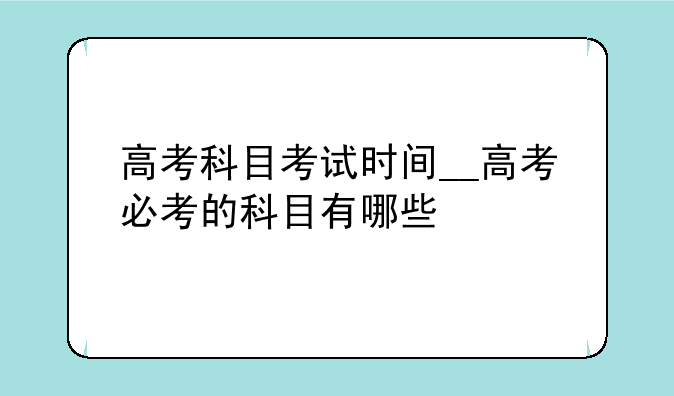 高考科目考试时间__高考必考的科目有哪些