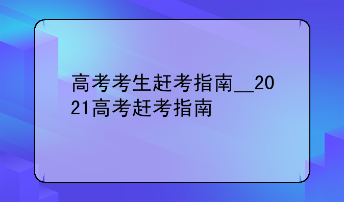 高考考生赶考指南__2021高考赶考指南