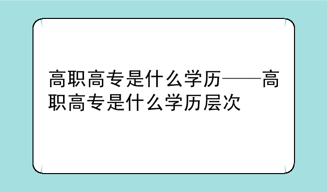 高职高专是什么学历——高职高专是什么学历层次