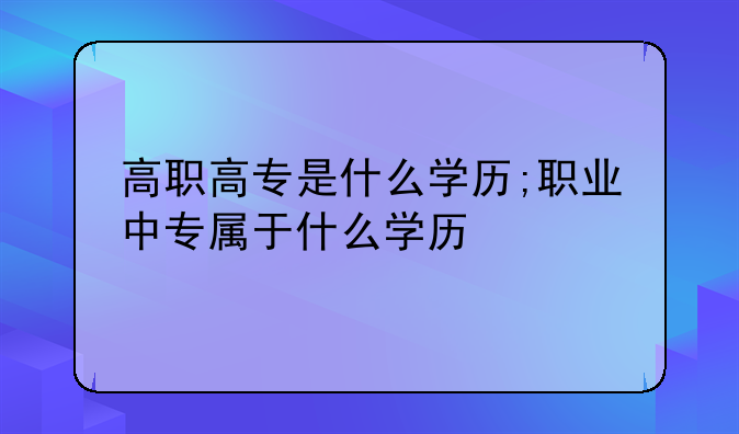 高职高专是什么学历;职业中专属于什么学历