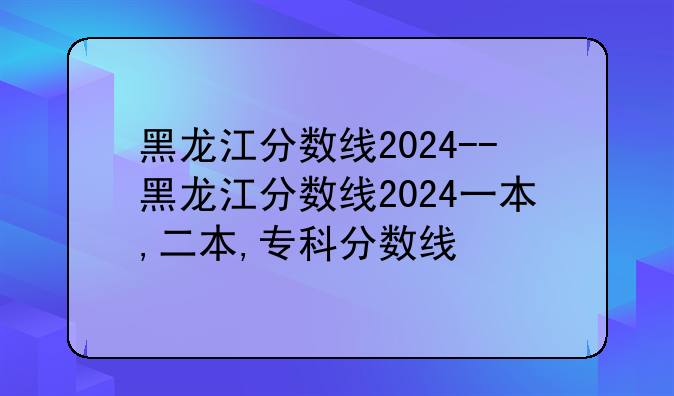 黑龙江分数线2024--黑龙江分数线2024一本,二本,专科分数线