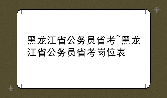 黑龙江省公务员省考~黑龙江省公务员省考岗位表