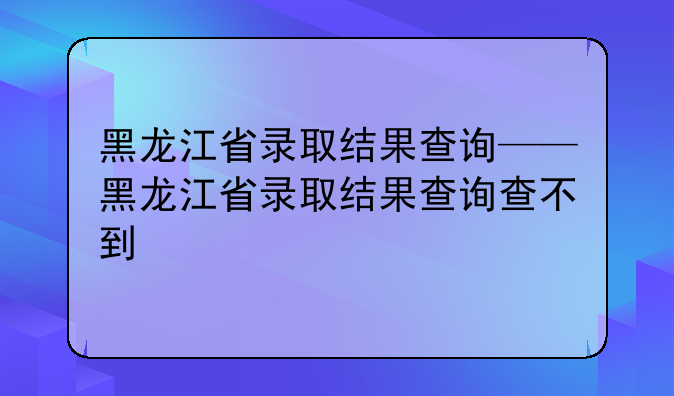 黑龙江省录取结果查询——黑龙江省录取结果查询查不到