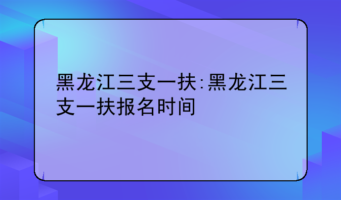 黑龙江三支一扶:黑龙江三支一扶报名时间