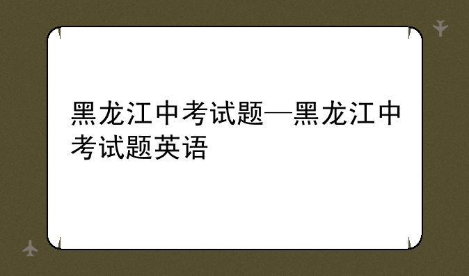黑龙江中考试题—黑龙江中考试题英语