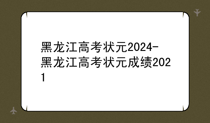黑龙江高考状元2024-黑龙江高考状元成绩2021