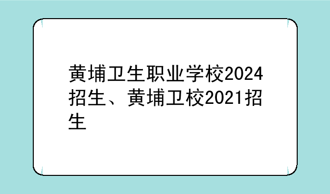 黄埔卫生职业学校2024招生、黄埔卫校2021招生