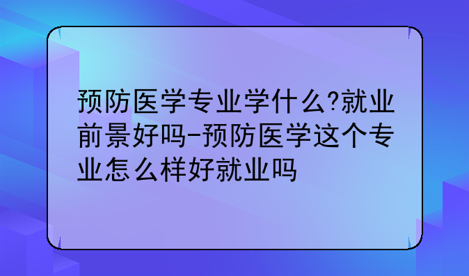 预防医学专业学什么?就业前景好吗-预防医学这个专业怎么样好就业吗
