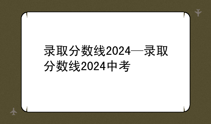 录取分数线2024—录取分数线2024中考