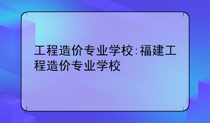 工程造价专业学校:福建工程造价专业学校