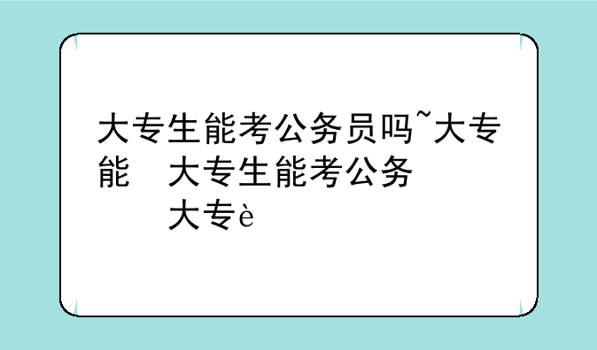 大专生能考公务员吗~大专能参加公务员考试吗