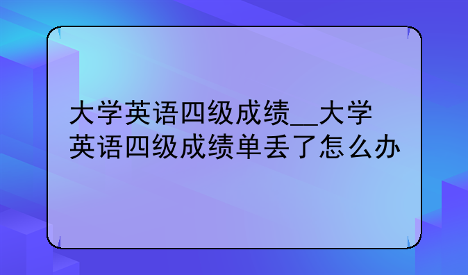 大学英语四级成绩__大学英语四级成绩单丢了怎么办