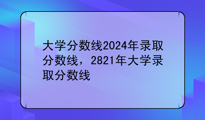 大学分数线2024年录取分数线，2821年大学录取分数线