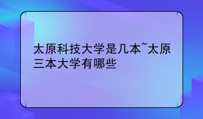 太原科技大学是几本~太原三本大学有哪些
