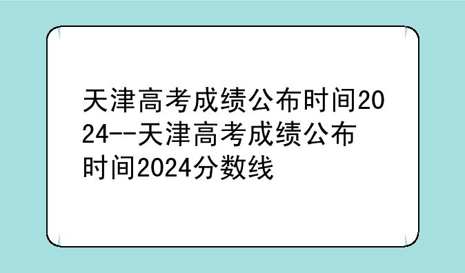 天津高考成绩公布时间2024--天津高考成绩公布时间2024分数线