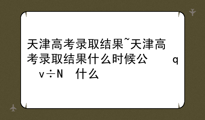 天津高考录取结果~天津高考录取结果什么时候公布出来