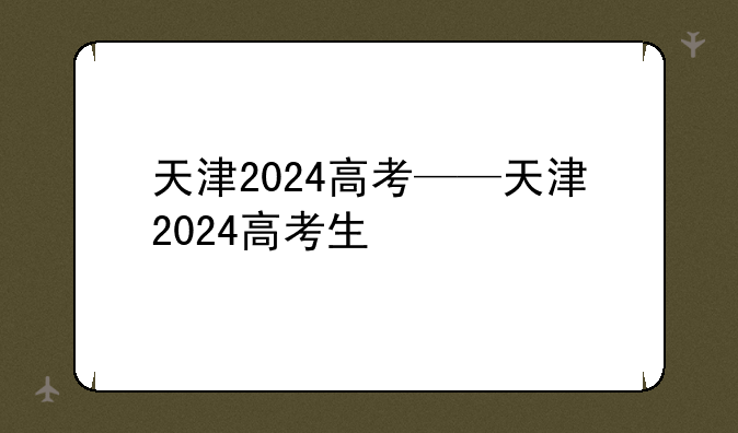 天津2024高考——天津2024高考生