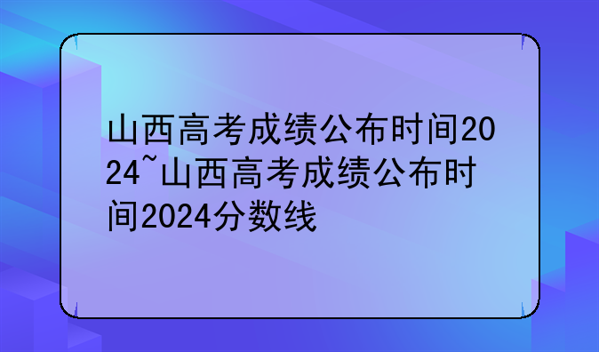山西高考成绩公布时间2024~山西高考成绩公布时间2024分数线