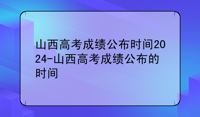 山西高考成绩公布时间2024-山西高考成绩公布的时间