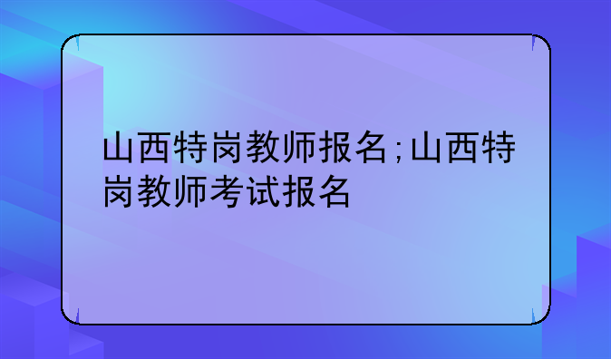 山西特岗教师报名;山西特岗教师考试报名