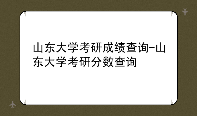 山东大学考研成绩查询-山东大学考研分数查询