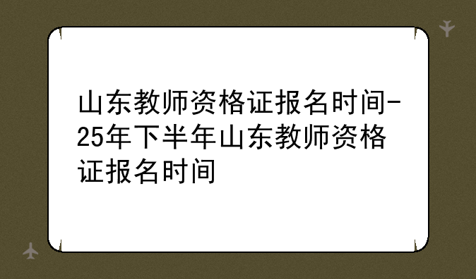 山东教师资格证报名时间-25年下半年山东教师资格证报名时间