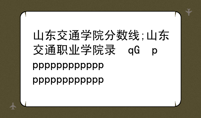 山东交通学院分数线;山东交通职业学院录取线