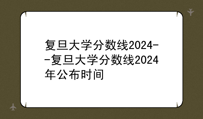 复旦大学分数线2024--复旦大学分数线2024年公布时间
