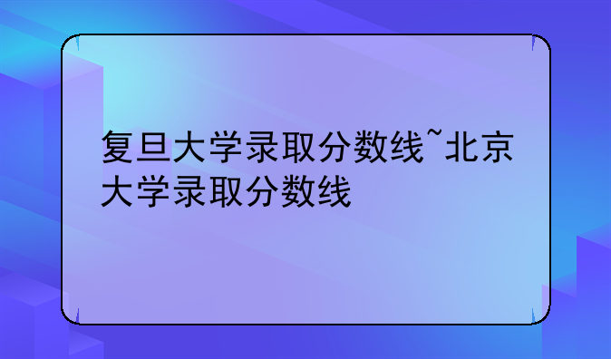 复旦大学录取分数线~北京大学录取分数线