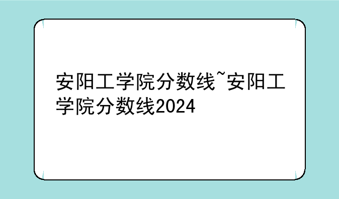 安阳工学院分数线~安阳工学院分数线2024