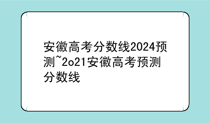 安徽高考分数线2024预测~2o21安徽高考预测分数线