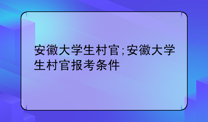 安徽大学生村官;安徽大学生村官报考条件