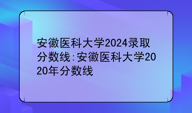 安徽医科大学2024录取分数线:安徽医科大学2020年分数线