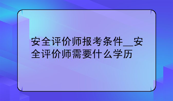 安全评价师报考条件__安全评价师需要什么学历