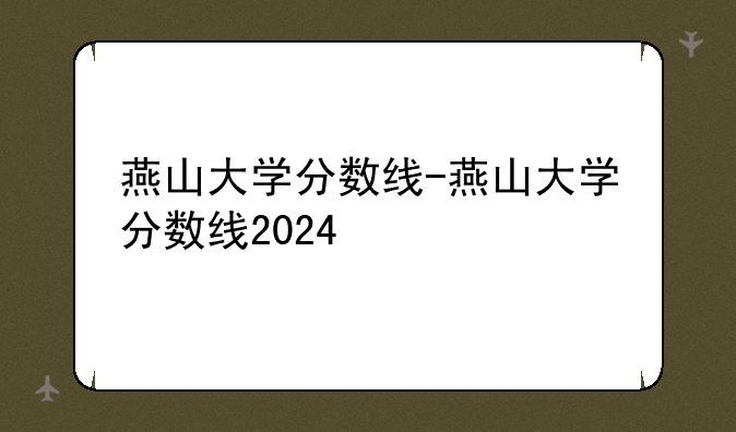 燕山大学分数线-燕山大学分数线2024