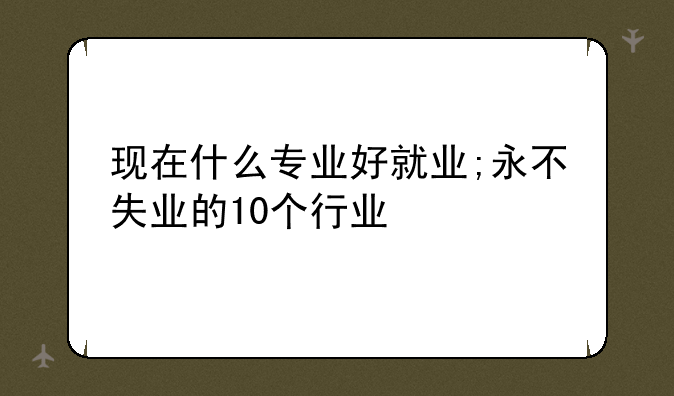 现在什么专业好就业;永不失业的10个行业