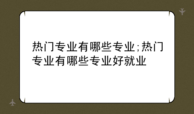 热门专业有哪些专业;热门专业有哪些专业好就业