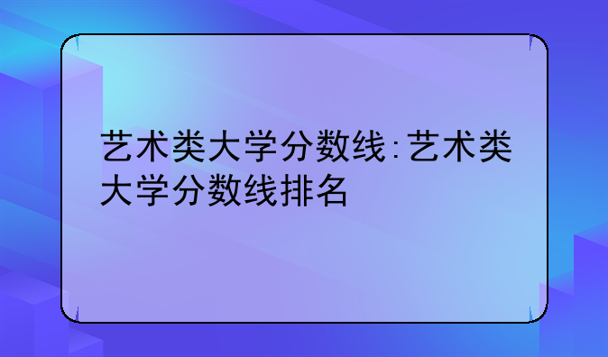 艺术类大学分数线:艺术类大学分数线排名