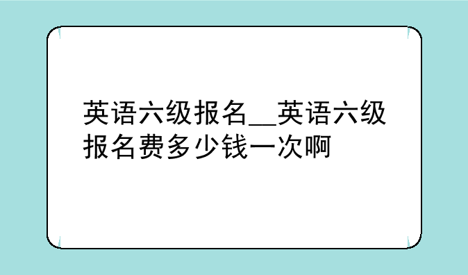英语六级报名__英语六级报名费多少钱一次啊