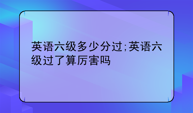 英语六级多少分过;英语六级过了算厉害吗