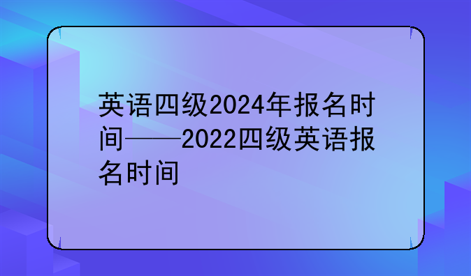 英语四级2024年报名时间——2022四级英语报名时间
