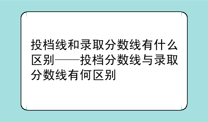 投档线和录取分数线有什么区别——投档分数线与录取分数线有何区别