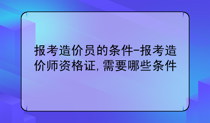 报考造价员的条件-报考造价师资格证,需要哪些条件