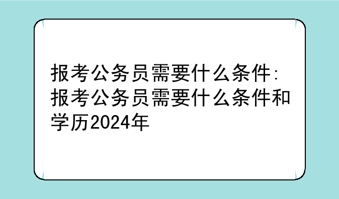 报考公务员需要什么条件:报考公务员需要什么条件和学历2024年