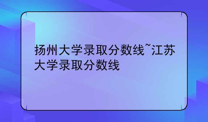 扬州大学录取分数线~江苏大学录取分数线