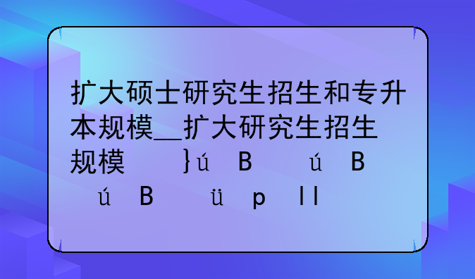 扩大硕士研究生招生和专升本规模__扩大研究生招生规模意味着什么