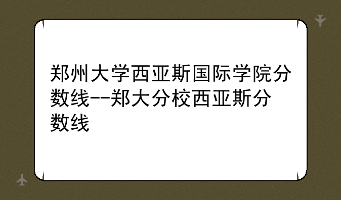 郑州大学西亚斯国际学院分数线--郑大分校西亚斯分数线